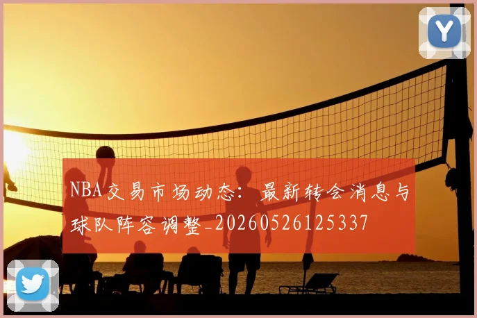 NBA交易市场动态：最新转会消息与球队阵容调整_20260526125337