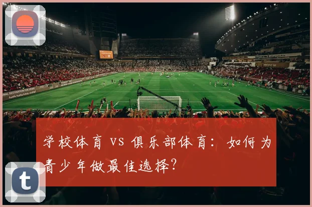学校体育 vs 俱乐部体育:如何为青少年做最佳选择?