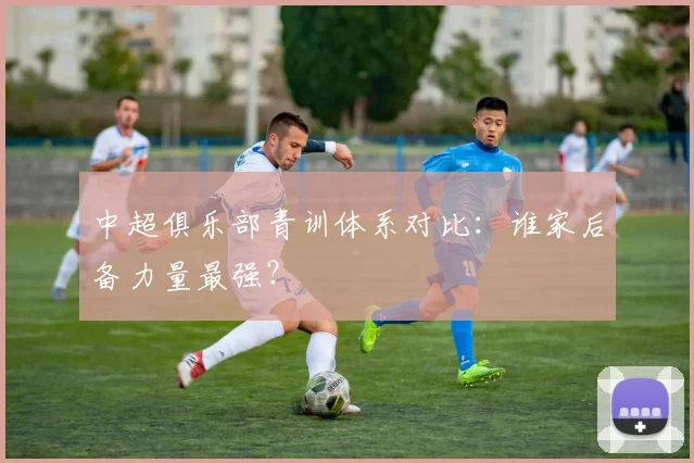 中超俱乐部青训体系对比：谁家后备力量最强？