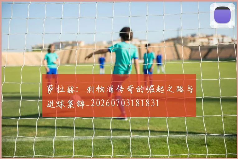 萨拉赫:利物浦传奇的崛起之路与进球集锦_20260703181831