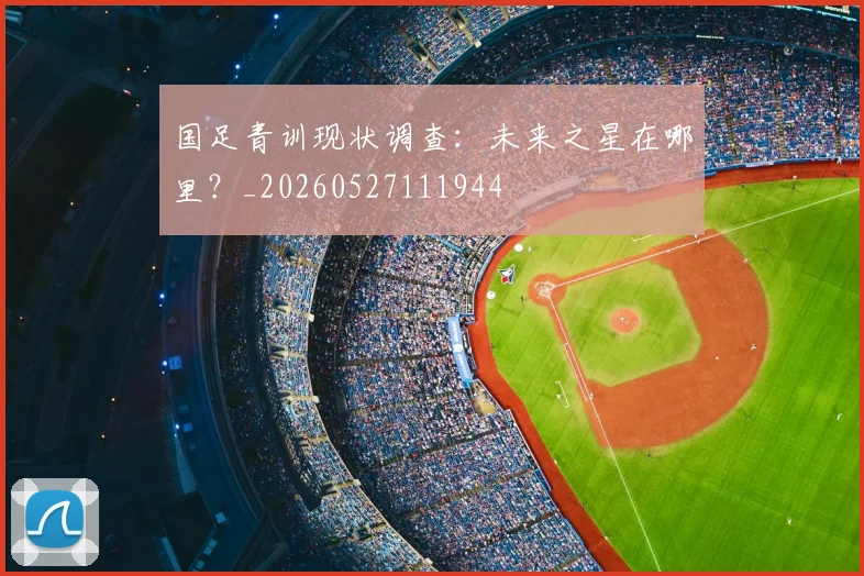 国足青训现状调查：未来之星在哪里？_20260527111944
