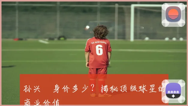 孙兴慜身价多少？揭秘顶级球星的商业价值