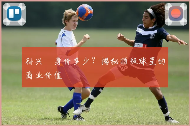 孙兴慜身价多少？揭秘顶级球星的商业价值