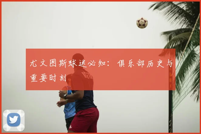尤文图斯球迷必知:俱乐部历史与重要时刻