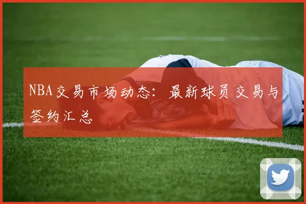 NBA交易市场动态：最新球员交易与签约汇总