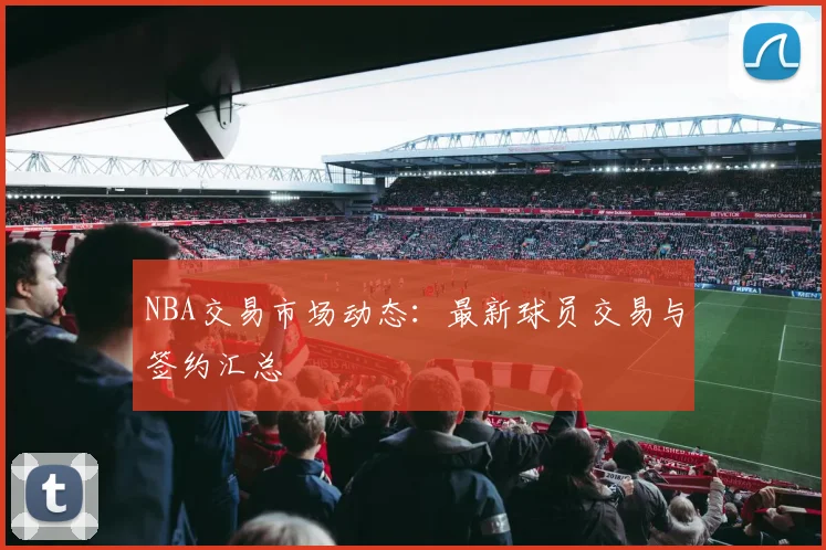NBA交易市场动态：最新球员交易与签约汇总