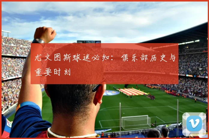 尤文图斯球迷必知:俱乐部历史与重要时刻