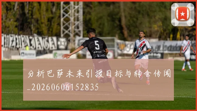 分析巴萨未来引援目标与转会传闻_20260606152835