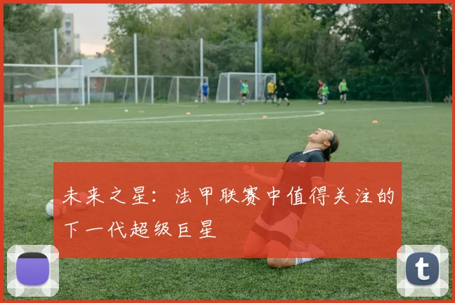 未来之星：法甲联赛中值得关注的下一代超级巨星