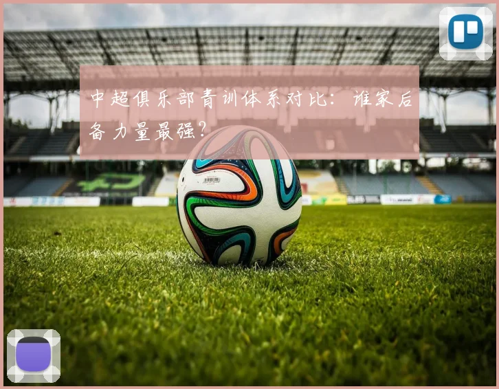 中超俱乐部青训体系对比：谁家后备力量最强？