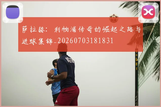 萨拉赫：利物浦传奇的崛起之路与进球集锦_20260703181831