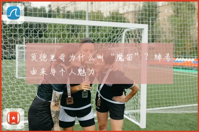 莫德里奇为什么叫“魔笛”？绰号由来与个人魅力